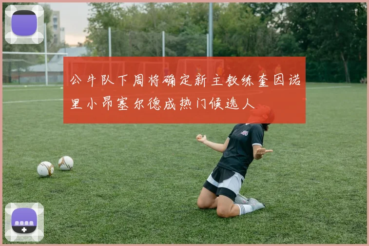 公牛队下周将确定新主教练奎因诺里小昂塞尔德成热门候选人