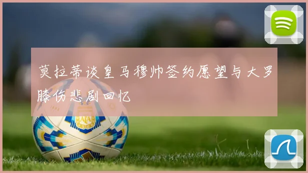 莫拉蒂谈皇马穆帅签约愿望与大罗膝伤悲剧回忆