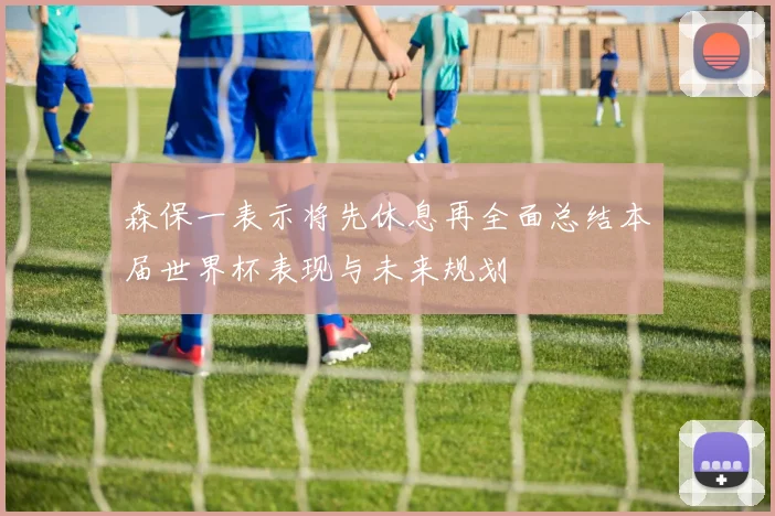 森保一表示将先休息再全面总结本届世界杯表现与未来规划