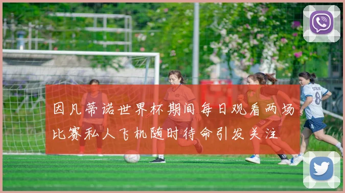 因凡蒂诺世界杯期间每日观看两场比赛私人飞机随时待命引发关注