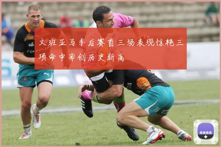 文班亚马季后赛首三场表现惊艳三项命中率创历史新高