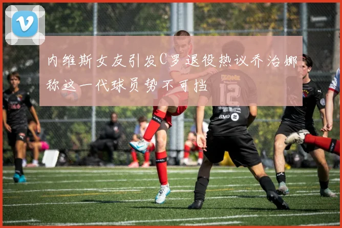内维斯女友引发C罗退役热议乔治娜称这一代球员势不可挡