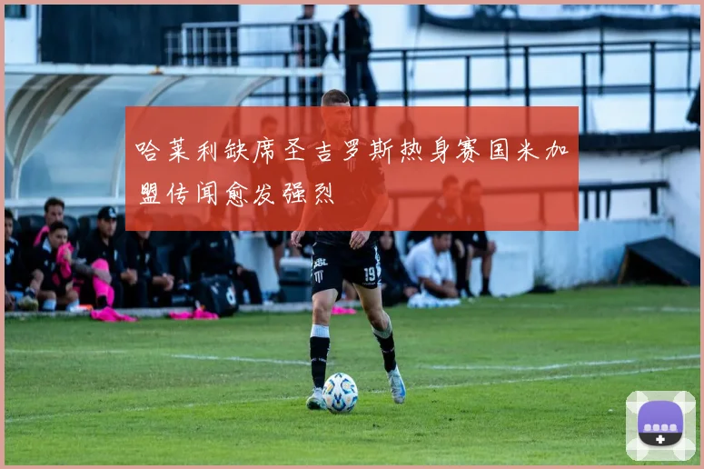 哈莱利缺席圣吉罗斯热身赛国米加盟传闻愈发强烈