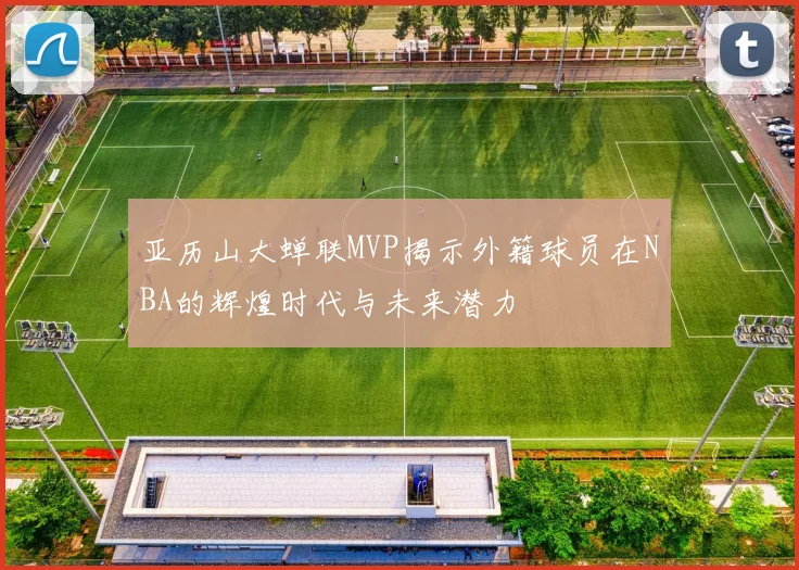 亚历山大蝉联MVP揭示外籍球员在NBA的辉煌时代与未来潜力