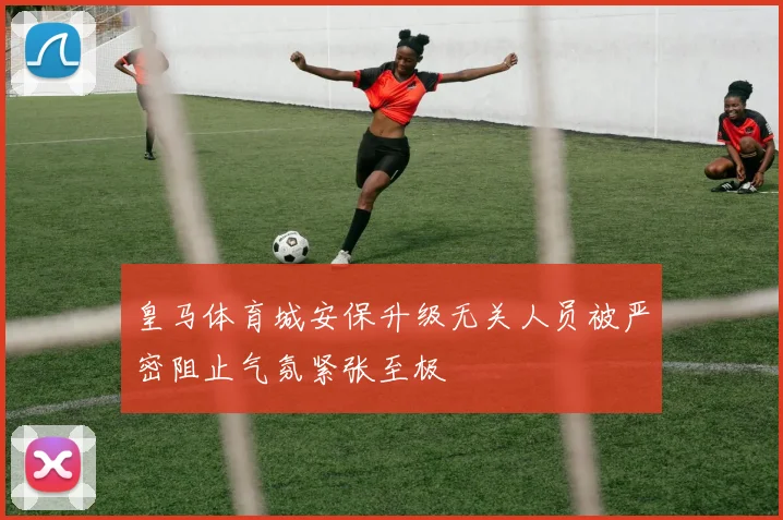 皇马体育城安保升级无关人员被严密阻止气氛紧张至极