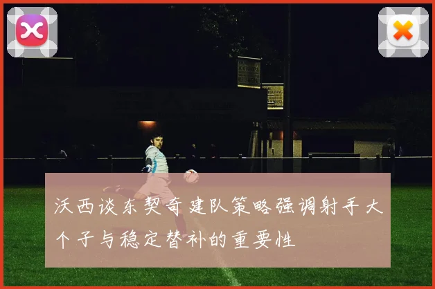 沃西谈东契奇建队策略强调射手大个子与稳定替补的重要性
