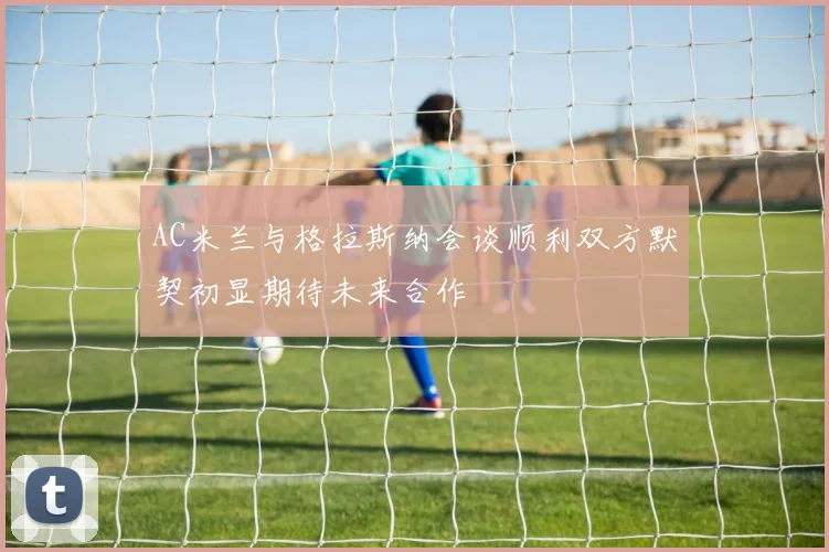AC米兰与格拉斯纳会谈顺利双方默契初显期待未来合作