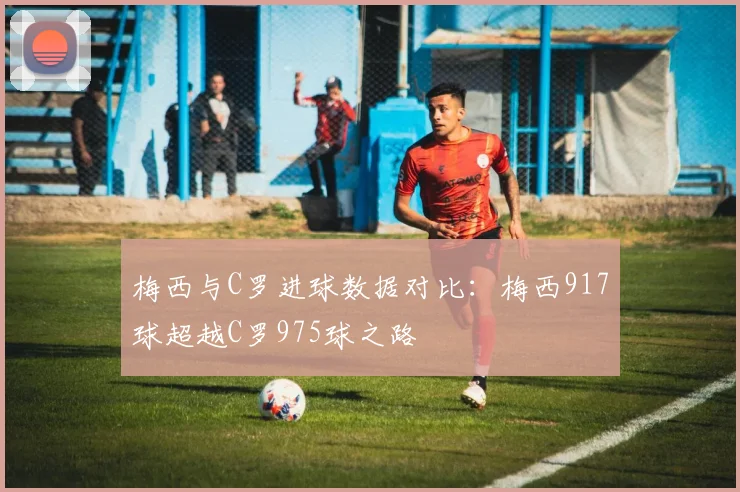 梅西与C罗进球数据对比：梅西917球超越C罗975球之路