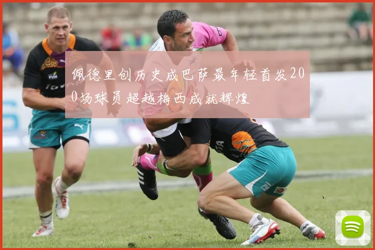佩德里创历史成巴萨最年轻首发200场球员超越梅西成就辉煌