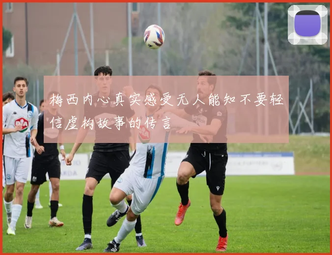 梅西内心真实感受无人能知不要轻信虚构故事的传言