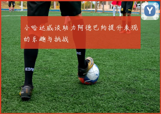 小哈达威谈助力阿德巴约提升表现的乐趣与挑战