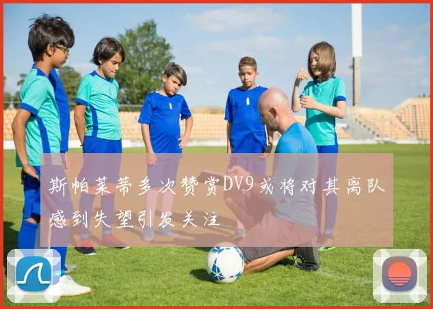 斯帕莱蒂多次赞赏DV9或将对其离队感到失望引发关注