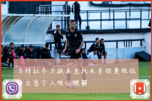 马特拉齐力挺麦克托米奈称曼联低价出售令人难以理解