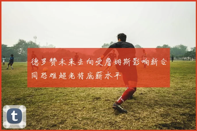 德罗赞未来去向受詹姆斯影响新合同恐难超老将底薪水平
