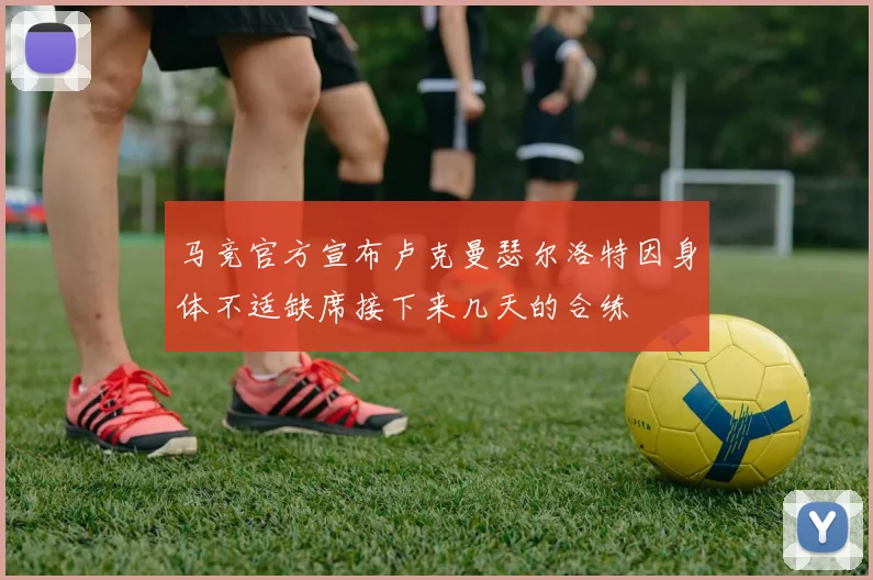 马竞官方宣布卢克曼瑟尔洛特因身体不适缺席接下来几天的合练
