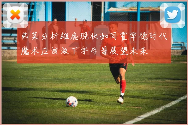 弗莱分析雄鹿现状如同霍华德时代魔术应该放下字母哥展望未来