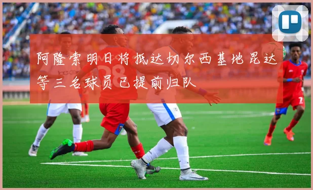 阿隆索明日将抵达切尔西基地昆达等三名球员已提前归队