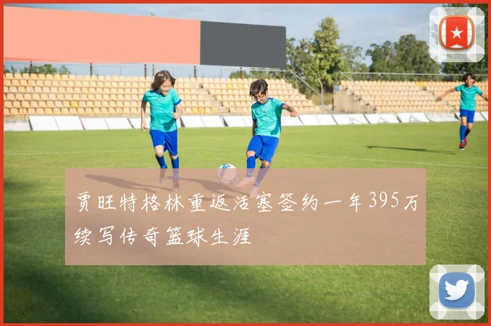 贾旺特格林重返活塞签约一年395万续写传奇篮球生涯