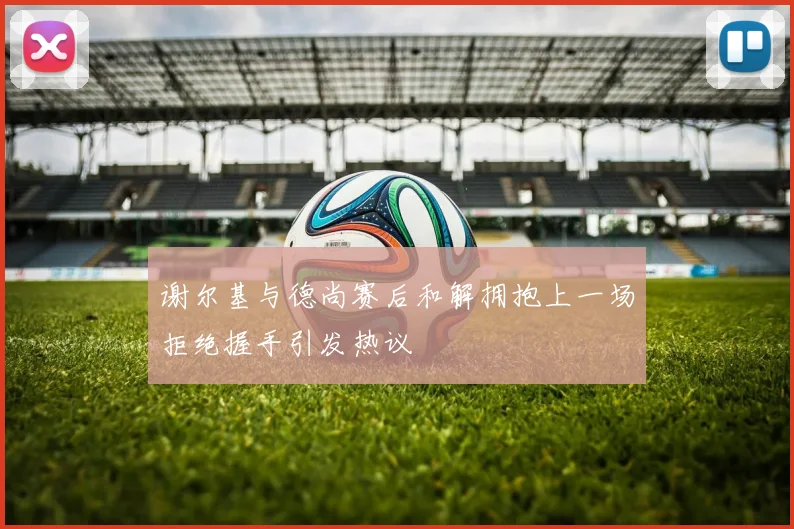 谢尔基与德尚赛后和解拥抱上一场拒绝握手引发热议