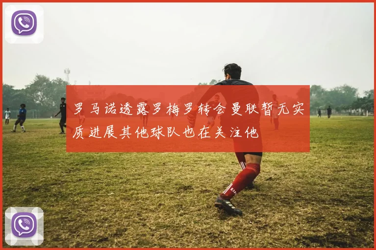 罗马诺透露罗梅罗转会曼联暂无实质进展其他球队也在关注他