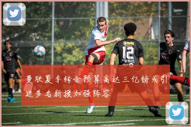 曼联夏季转会预算高达三亿镑或引进多名新援加强阵容