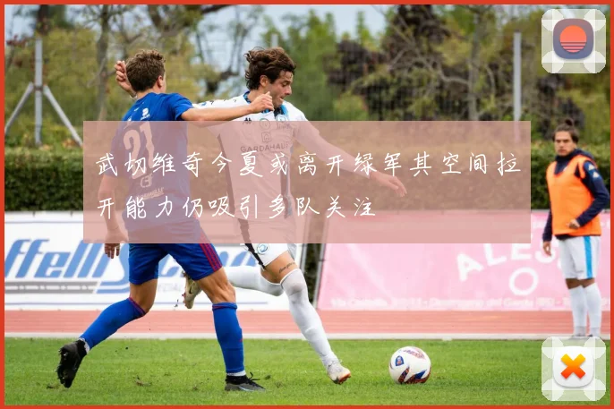 武切维奇今夏或离开绿军其空间拉开能力仍吸引多队关注